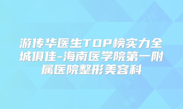 游传华医生TOP榜实力全城俱佳-海南医学院第一附属医院整形美容科