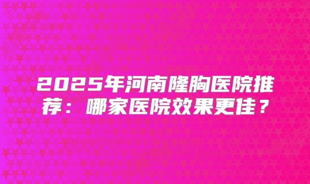 2025年河南隆胸医院推荐：哪家医院效果更佳？