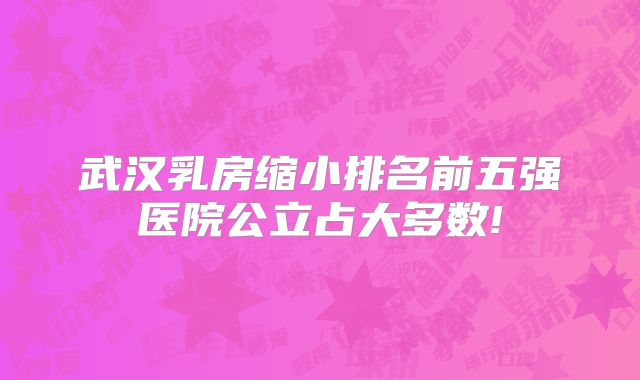 武汉乳房缩小排名前五强医院公立占大多数!