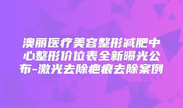 澳丽医疗美容整形减肥中心整形价位表全新曝光公布-激光去除疤痕去除案例