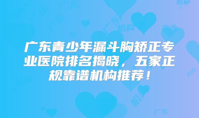 广东青少年漏斗胸矫正专业医院排名揭晓，五家正规靠谱机构推荐！