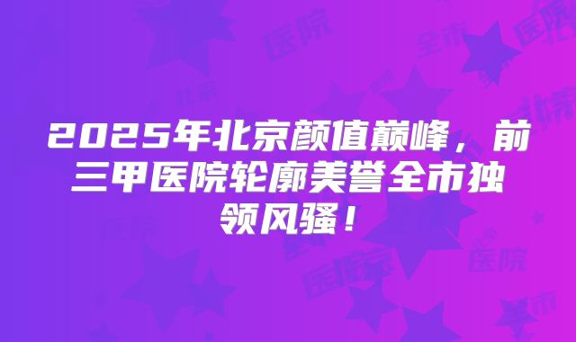 2025年北京颜值巅峰，前三甲医院轮廓美誉全市独领风骚！