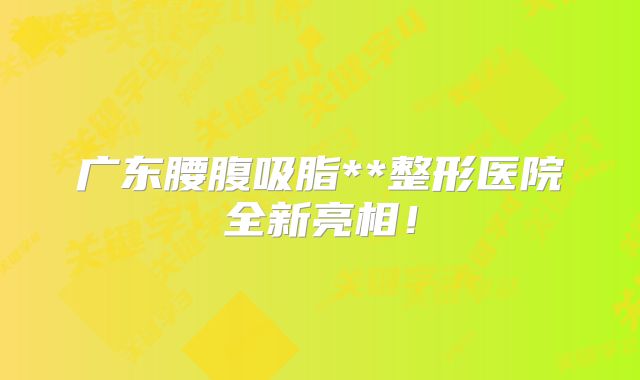 广东腰腹吸脂**整形医院全新亮相！