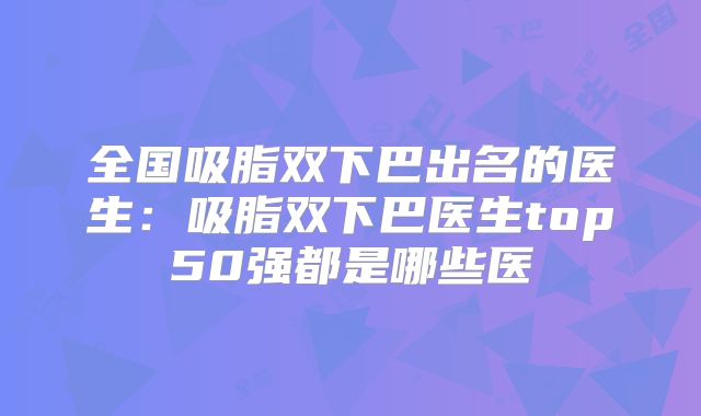全国吸脂双下巴出名的医生：吸脂双下巴医生top50强都是哪些医