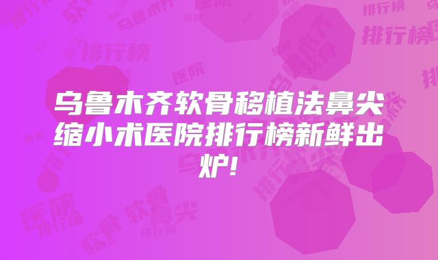 乌鲁木齐软骨移植法鼻尖缩小术医院排行榜新鲜出炉!
