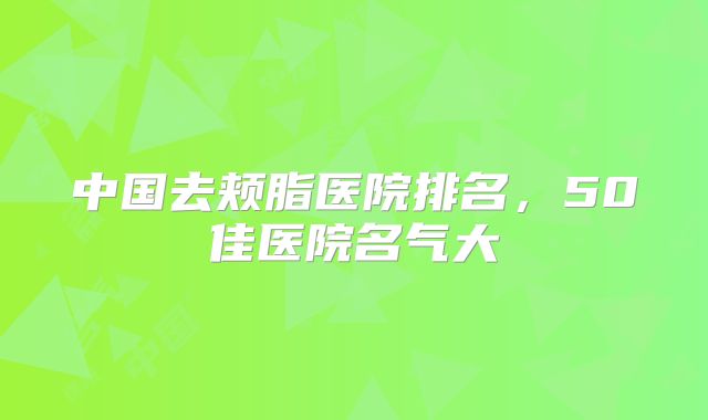 中国去颊脂医院排名，50佳医院名气大
