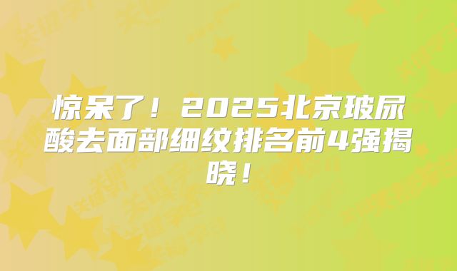 惊呆了！2025北京玻尿酸去面部细纹排名前4强揭晓！