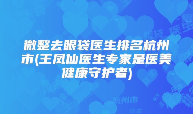 微整去眼袋医生排名杭州市(王凤仙医生专家是医美健康守护者)