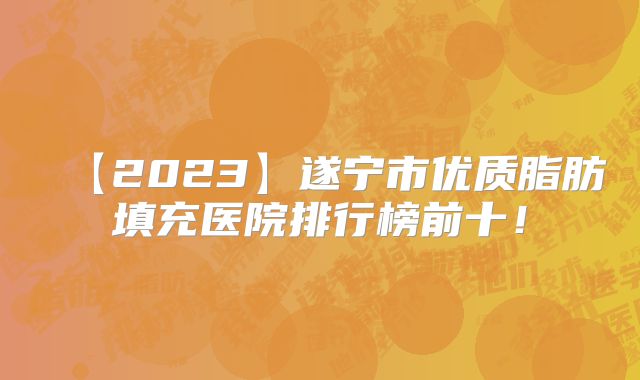 【2023】遂宁市优质脂肪填充医院排行榜前十！