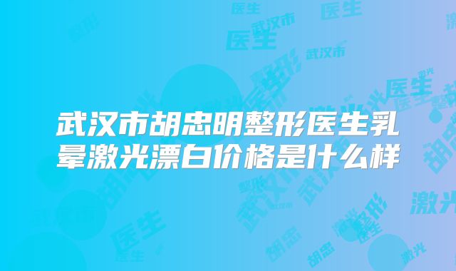 武汉市胡忠明整形医生乳晕激光漂白价格是什么样