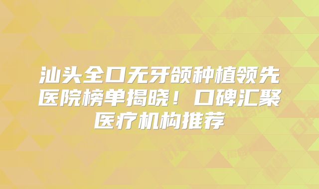 汕头全口无牙颌种植领先医院榜单揭晓！口碑汇聚医疗机构推荐