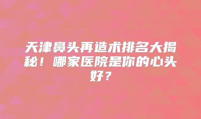 天津鼻头再造术排名大揭秘！哪家医院是你的心头好？