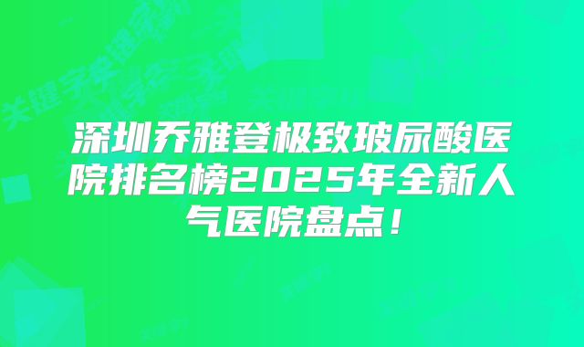 深圳乔雅登极致玻尿酸医院排名榜2025年全新人气医院盘点！