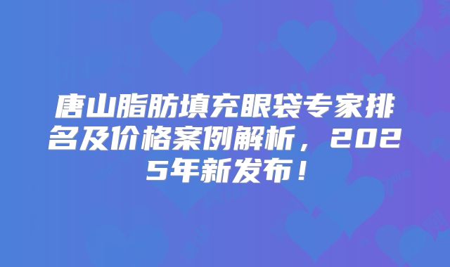唐山脂肪填充眼袋专家排名及价格案例解析，2025年新发布！