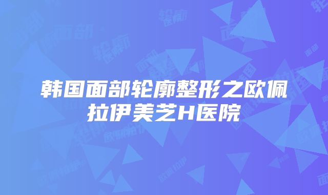 韩国面部轮廓整形之欧佩拉伊美芝H医院