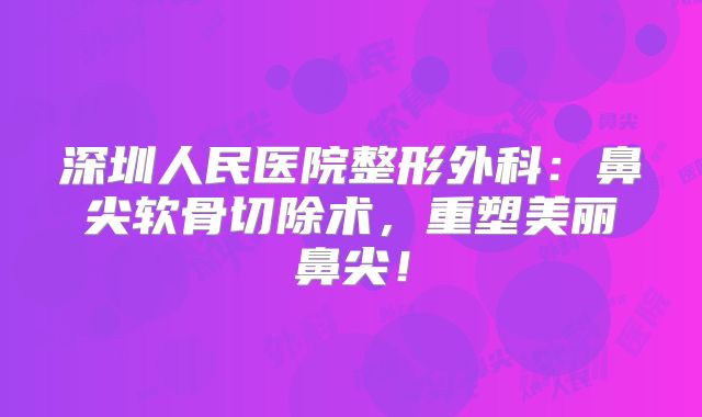 深圳人民医院整形外科：鼻尖软骨切除术，重塑美丽鼻尖！