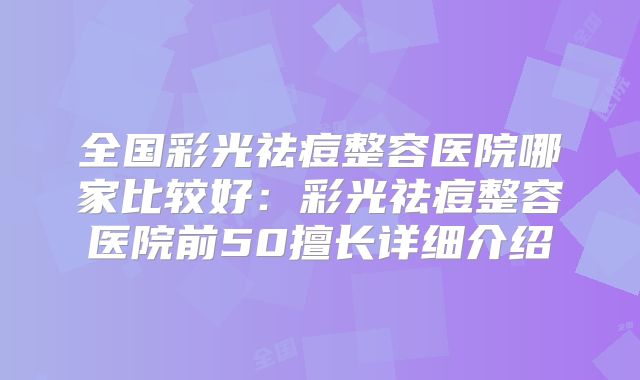 全国彩光祛痘整容医院哪家比较好：彩光祛痘整容医院前50擅长详细介绍