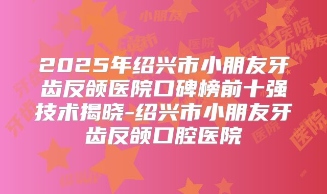 2025年绍兴市小朋友牙齿反颌医院口碑榜前十强技术揭晓-绍兴市小朋友牙齿反颌口腔医院
