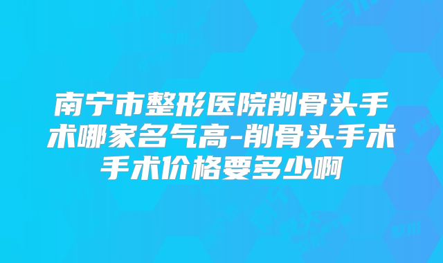 南宁市整形医院削骨头手术哪家名气高-削骨头手术手术价格要多少啊