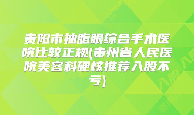 贵阳市抽脂眼综合手术医院比较正规(贵州省人民医院美容科硬核推荐入股不亏)