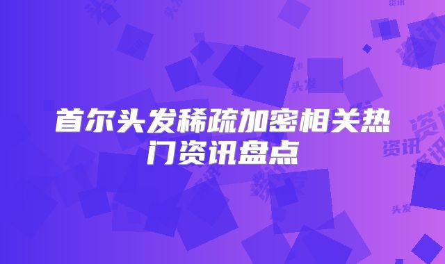 首尔头发稀疏加密相关热门资讯盘点