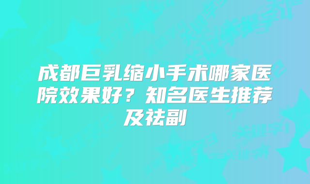 成都巨乳缩小手术哪家医院效果好？知名医生推荐及祛副