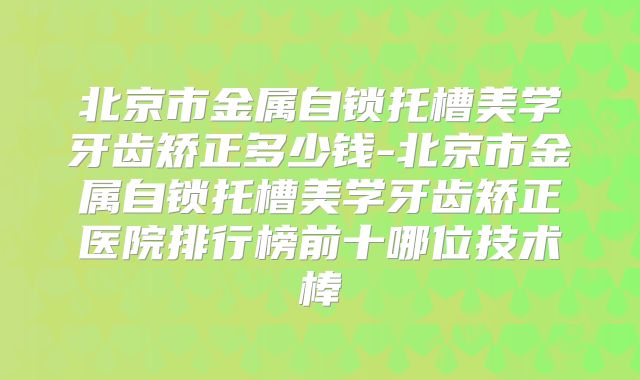 北京市金属自锁托槽美学牙齿矫正多少钱-北京市金属自锁托槽美学牙齿矫正医院排行榜前十哪位技术棒
