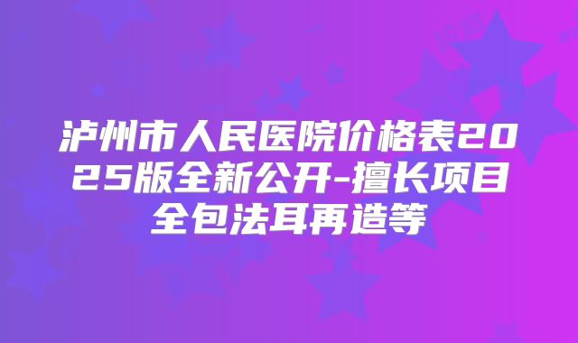 泸州市人民医院价格表2025版全新公开-擅长项目全包法耳再造等