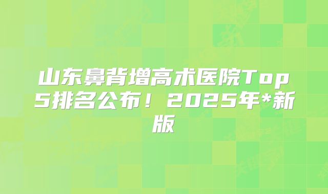 山东鼻背增高术医院Top5排名公布！2025年*新版