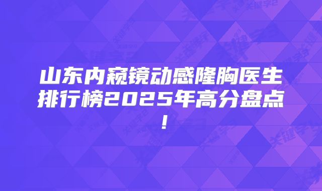 山东内窥镜动感隆胸医生排行榜2025年高分盘点！