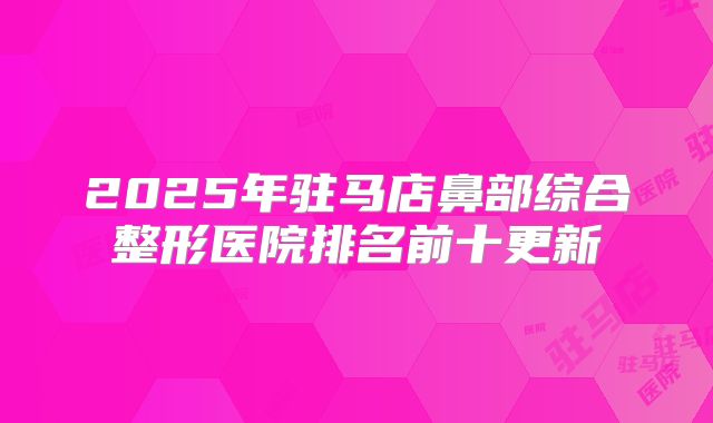 2025年驻马店鼻部综合整形医院排名前十更新