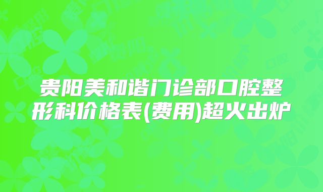 贵阳美和谐门诊部口腔整形科价格表(费用)超火出炉