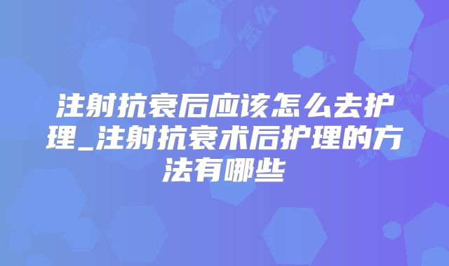 注射抗衰后应该怎么去护理_注射抗衰术后护理的方法有哪些