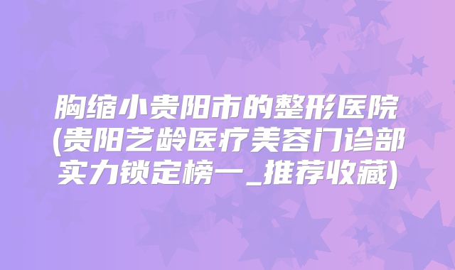 胸缩小贵阳市的整形医院(贵阳艺龄医疗美容门诊部实力锁定榜一_推荐收藏)