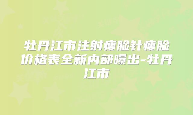 牡丹江市注射瘦脸针瘦脸价格表全新内部曝出-牡丹江市