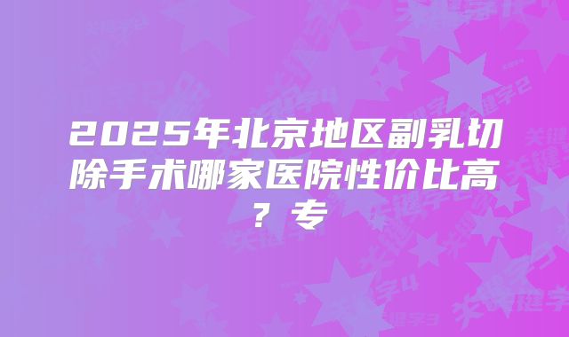 2025年北京地区副乳切除手术哪家医院性价比高？专