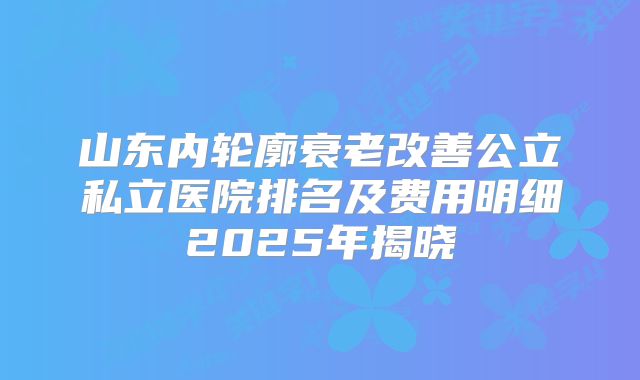 山东内轮廓衰老改善公立私立医院排名及费用明细2025年揭晓