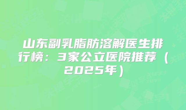 山东副乳脂肪溶解医生排行榜：3家公立医院推荐（2025年）