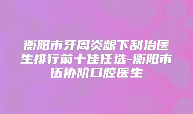 衡阳市牙周炎龈下刮治医生排行前十佳任选-衡阳市伍协阶口腔医生