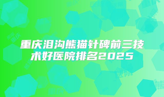 重庆泪沟熊猫针碑前三技术好医院排名2025