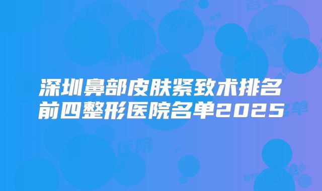 深圳鼻部皮肤紧致术排名前四整形医院名单2025