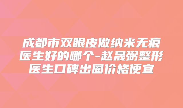 成都市双眼皮做纳米无痕医生好的哪个-赵晟弼整形医生口碑出圈价格便宜