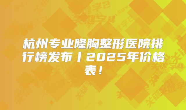 杭州专业隆胸整形医院排行榜发布丨2025年价格表！