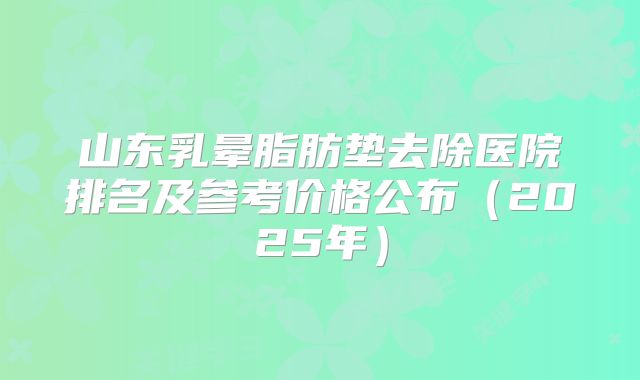 山东乳晕脂肪垫去除医院排名及参考价格公布（2025年）