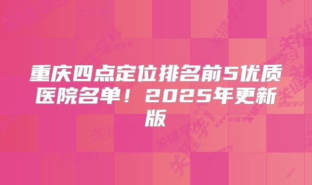 重庆四点定位排名前5优质医院名单！2025年更新版