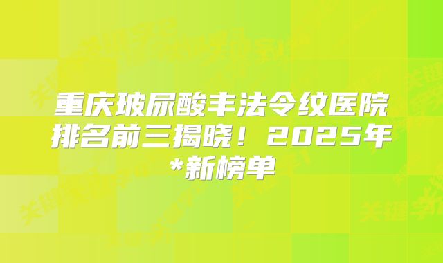 重庆玻尿酸丰法令纹医院排名前三揭晓！2025年*新榜单