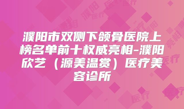 濮阳市双侧下颌骨医院上榜名单前十权威亮相-濮阳欣艺（源美温赏）医疗美容诊所