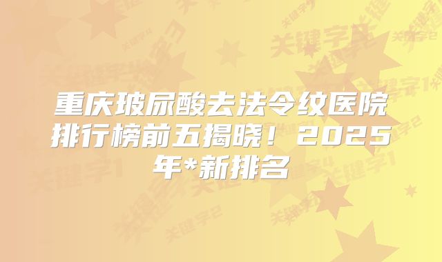 重庆玻尿酸去法令纹医院排行榜前五揭晓！2025年*新排名