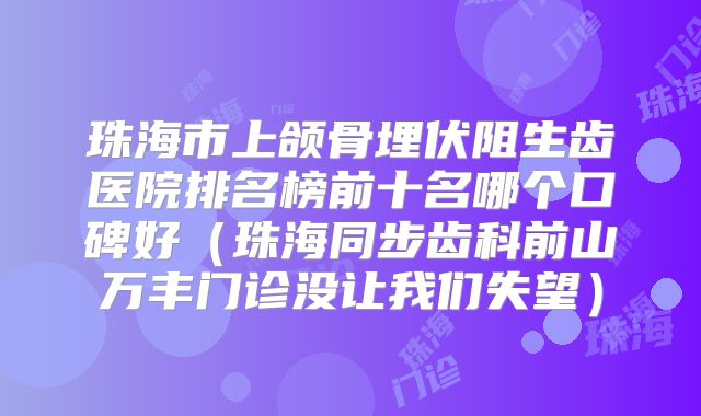 珠海市上颌骨埋伏阻生齿医院排名榜前十名哪个口碑好（珠海同步齿科前山万丰门诊没让我们失望）