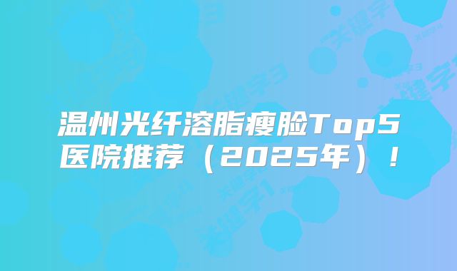 温州光纤溶脂瘦脸Top5医院推荐（2025年）！